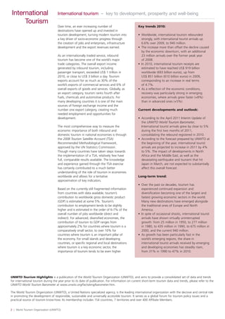 2 | World Tourism Organization (UNWTO)
International
Tourism
International tourism – key to development, prosperity and well-being
Over time, an ever increasing number of
destinations have opened up and invested in
tourism development, turning modern tourism into
a key driver of socio-economic progress through
the creation of jobs and enterprises, infrastructure
development and the export revenues earned.
As an internationally traded service, inbound
tourism has become one of the world’s major
trade categories. The overall export income
generated by inbound tourism, including
passenger transport, exceeded US$ 1 trillion in
2010, or close to US$ 3 billion a day. Tourism
exports account for as much as 30% of the
world’s exports of commercial services and 6% of
overall exports of goods and services. Globally, as
an export category, tourism ranks fourth after
fuels, chemicals and automotive products. For
many developing countries it is one of the main
sources of foreign exchange income and the
number one export category, creating much
needed employment and opportunities for
development.
The most comprehensive way to measure the
economic importance of both inbound and
domestic tourism in national economies is through
the 2008 Tourism Satellite Account (TSA)
Recommended Methodological Framework,
approved by the UN Statistics Commission.
Though many countries have taken steps towards
the implementation of a TSA, relatively few have
full, comparable results available. The knowledge
and experience gained through the TSA exercise
has certainly contributed to a much better
understanding of the role of tourism in economies
worldwide and allows for a tentative
approximation of key indicators.
Based on the currently still fragmented information
from countries with data available, tourism’s
contribution to worldwide gross domestic product
(GDP) is estimated at some 5%. Tourism’s
contribution to employment tends to be slightly
higher and is estimated in the order of 6-7% of the
overall number of jobs worldwide (direct and
indirect). For advanced, diversified economies, the
contribution of tourism to GDP ranges from
approximately 2% for countries where tourism is a
comparatively small sector, to over 10% for
countries where tourism is an important pillar of
the economy. For small islands and developing
countries, or specific regional and local destinations
where tourism is a key economic sector, the
importance of tourism tends to be even higher.
UNWTO Tourism Highlights is a publication of the World Tourism Organization (UNWTO), and aims to provide a consolidated set of data and trends
for international tourism during the year prior to its date of publication. For information on current short-term tourism data and trends, please refer to the
UNWTO World Tourism Barometer at www.unwto.org/facts/eng/barometer.htm.
The World Tourism Organization (UNWTO), a United Nations specialized agency, is the leading international organization with the decisive and central role
in promoting the development of responsible, sustainable and universally accessible tourism. It serves as a global forum for tourism policy issues and a
practical source of tourism know-how. Its membership includes 154 countries, 7 territories and over 400 Affiliate Members.
Key trends 2010:
• Worldwide, international tourism rebounded
strongly, with international tourist arrivals up
6.6% over 2009, to 940 million.
• The increase more than offset the decline caused
by the economic downturn, with an additional
23 million arrivals over the former peak year
of 2008.
• In 2010, international tourism receipts are
estimated to have reached US$ 919 billion
worldwide (693 billion euros), up from
US$ 851 billion (610 billion euros) in 2009,
corresponding to an increase in real terms
of 4.7%.
• As a reflection of the economic conditions,
recovery was particularly strong in emerging
economies, where arrivals grew faster (+8%)
than in advanced ones (+5%).
Current developments and outlook:
• According to the April 2011 Interim Update of
the UNWTO World Tourism Barometer,
International tourist arrivals grew by close to 5%
during the first two months of 2011,
consolidating the rebound registered in 2010.
• According to the forecast prepared by UNWTO at
the beginning of the year, international tourist
arrivals are projected to increase in 2011 by 4%
to 5%. The impact of developments in North
Africa and the Middle East, as well as the
devastating earthquake and tsunami that hit
Japan in March, are not expected to substantially
affect this overall forecast.
Long-term trend:
• Over the past six decades, tourism has
experienced continued expansion and
diversification becoming one of the largest and
fastest growing economic sectors in the world.
Many new destinations have emerged alongside
the traditional ones of Europe and North
America.
• In spite of occasional shocks, international tourist
arrivals have shown virtually uninterrupted
growth: from 25 million in 1950, to 277 million
in 1980, to 435 million in 1990, to 675 million in
2000, and the current 940 million.
• As growth has been particularly fast in the
world’s emerging regions, the share in
international tourist arrivals received by emerging
and developing economies has steadily risen,
from 31% in 1990 to 47% in 2010.
 