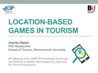 LOCATION-BASED
GAMES IN TOURISM
Jessika Weber
PhD Researcher
School of Tourism, Bournemouth University
58th Meeting of the UNWTO Commission for Europe
and Seminar on Mobile Technologies for Improving
the Tourism Experience
 