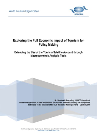 World Tourism Organization

Exploring the Full Economic Impact of Tourism for
Policy Making
Extending the Use of the Tourism Satellite Account through
Macroeconomic Analysis Tools

Mr. Douglas C. Frechtling, UNWTO Consultant
under the supervision of UNWTO Statistics and Tourism Satellite Account (TSA) Programme
distributed on the occasion of the T.20 Ministers’ Meeting in Paris – October 2011

World Tourism Organization - Capitán Haya 42, 28020 Madrid, Spain, Tel: (34) 91 567 81 00, Fax: (34) 91 571 37 33,
omt@UNWTO.org, www.UNWTO.org

 
