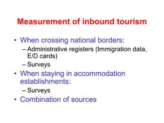 Measurement of inbound tourism
• When crossing national borders:
– Administrative registers (Immigration data,
E/D cards)
– Surveys
• When staying in accommodation
establishments:
– Surveys
• Combination of sources
 