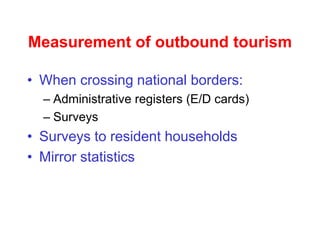 Measurement of outbound tourism
• When crossing national borders:
– Administrative registers (E/D cards)
– Surveys
• Surveys to resident households
• Mirror statistics
 