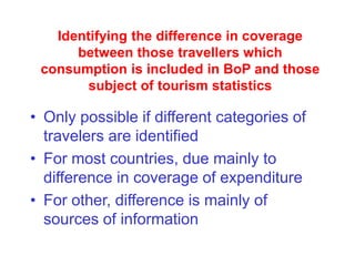 Identifying the difference in coverage
between those travellers which
consumption is included in BoP and those
subject of tourism statistics
• Only possible if different categories of
travelers are identified
• For most countries, due mainly to
difference in coverage of expenditure
• For other, difference is mainly of
sources of information
 