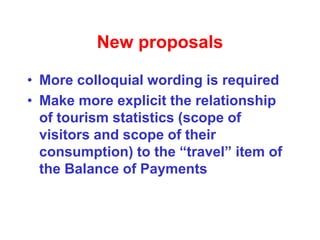 New proposals
• More colloquial wording is required
• Make more explicit the relationship
of tourism statistics (scope of
visitors and scope of their
consumption) to the “travel” item of
the Balance of Payments
 