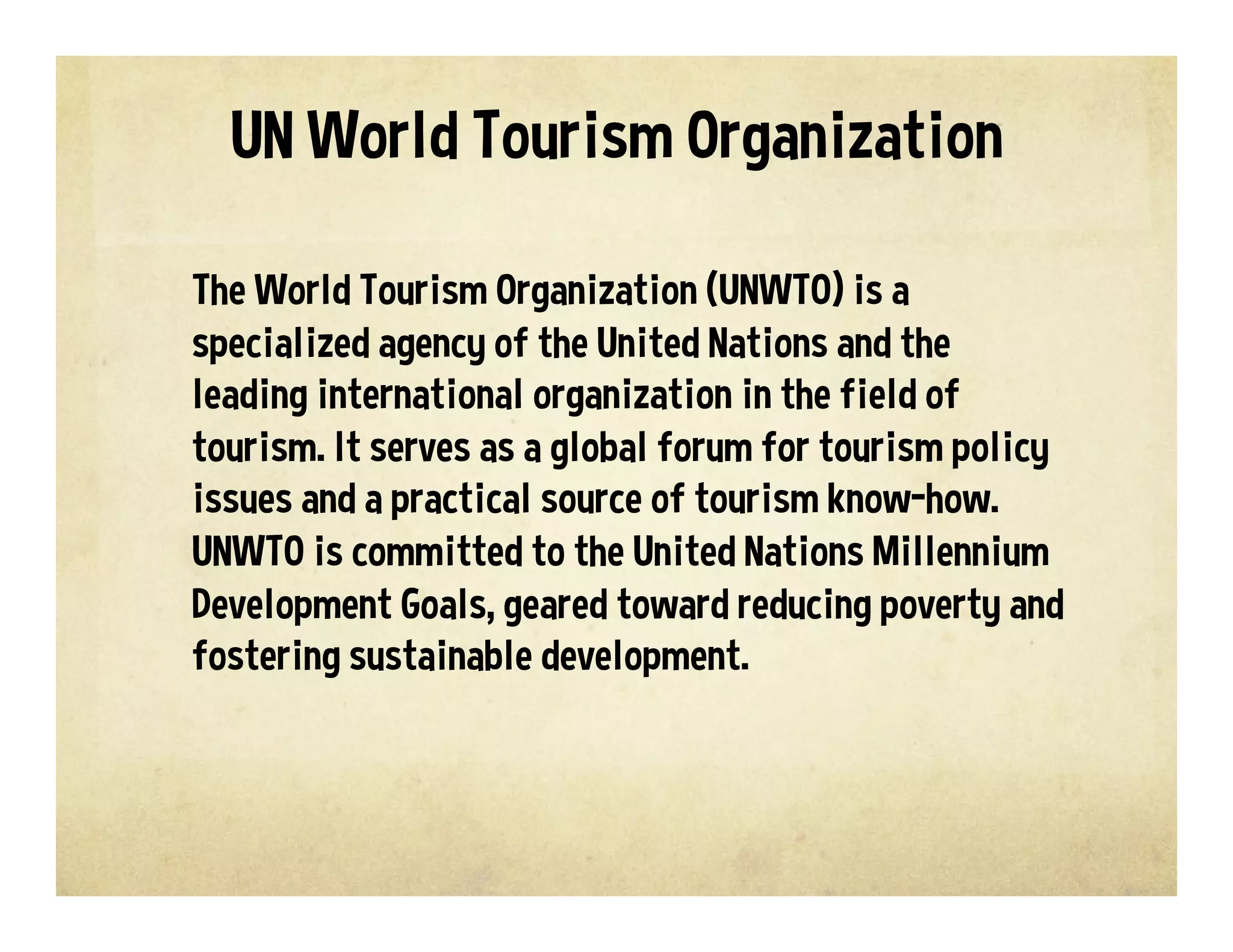 The World Tourism Organization (UNWTO) is a
specialized agency of the United Nations and the
leading international organization in the field of
tourism. It serves as a global forum for tourism policy
issues and a practical source of tourism know-how.
UNWTO is committed to the United Nations Millennium
Development Goals, geared toward reducing poverty and
fostering sustainable development.
UN World Tourism Organization