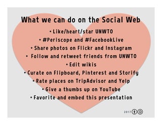 What we can do on the Social Web
2 0 1 7
•  Like/heart/star UNWTO
•  #Periscope and #FacebookLive
•  Share photos on Flick...