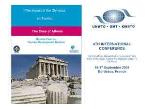 The Impact of the Olympics

             on Tourism


Olympics & Tourism: If you do them well, they will come: The Case of Athens
         The Case of Athens

            Manolis Psarros,
      Tourism Development Director
                                               4TH INTERNATIONAL
                                                  CONFERENCE

                                            “DESTINATION MANAGEMENT & MARKETING:
                                           TWO STRATEGIC TOOLS TO ENSURE QUALITY
                                                          TOURISM”

                                                16-17 September 2008
                                                  Bordeaux, France
 