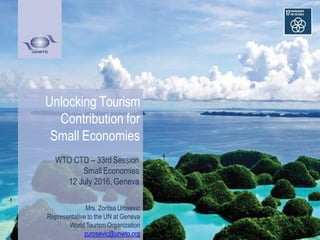 Unlocking Tourism
Contribution for
Small Economies
WTO CTD – 33rd Session
Small Economies
12 July 2016, Geneva
Mrs. Zoritsa Urosevic
Representative to the UN at Geneva
World Tourism Organization
zurosevic@unwto.org
 