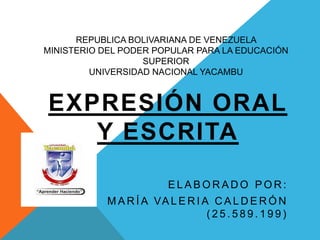 REPUBLICA BOLIVARIANA DE VENEZUELA
MINISTERIO DEL PODER POPULAR PARA LA EDUCACIÓN
SUPERIOR
UNIVERSIDAD NACIONAL YACAMBU

EXPRESIÓN ORAL
Y ESCRITA
ELABORADO POR:
M A R Í A VA L E R I A C A L D E R Ó N
(25.589.199)

 