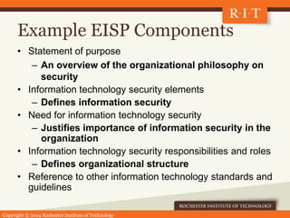 Copyright © 2014 Rochester Institute of Technology
Example EISP Components
• Statement of purpose
– An overview of the organizational philosophy on
security
• Information technology security elements
– Defines information security
• Need for information technology security
– Justifies importance of information security in the
organization
• Information technology security responsibilities and roles
– Defines organizational structure
• Reference to other information technology standards and
guidelines
 