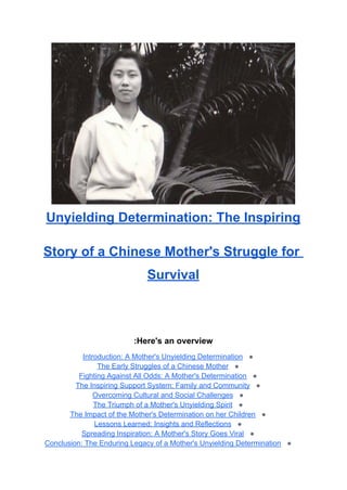 Unyielding Determination: The Inspiring
Story of a Chinese Mother's Struggle for
Survival
Here's an overview
:
●
Introduction: A Mother's Unyielding Determination
●
The Early Struggles of a Chinese Mother
●
Fighting Against All Odds: A Mother's Determination
●
The Inspiring Support System: Family and Community
●
Overcoming Cultural and Social Challenges
●
The Triumph of a Mother's Unyielding Spirit
●
The Impact of the Mother's Determination on her Children
●
Lessons Learned: Insights and Reflections
●
Spreading Inspiration: A Mother's Story Goes Viral
●
Conclusion: The Enduring Legacy of a Mother's Unyielding Determination
 