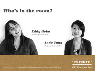 Who’s in the room?



                                       Eddy Helm
                                       Planner, Believer, Doer.



                                                         Jade Tang
                                                         Designer, Dreamer, Doer.




Prepared with care for National Officeholders Development Conference | 5 May 2012   Eddy Helm + Jade Tang
 