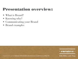 Presentation overview:
•	 What is Brand?
•	 Knowing why?
•	 Communicating your Brand
•	 Brand examples




Prepared with care for National Officeholders Development Conference | 5 May 201   Eddy Helm + Jade Tang
 