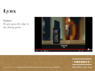Lynx
Cause:
To give guys the edge in
the dating game




Prepared with care for National Officeholders Development Conference | 5 May 201   Eddy Helm + Jade Tang
 