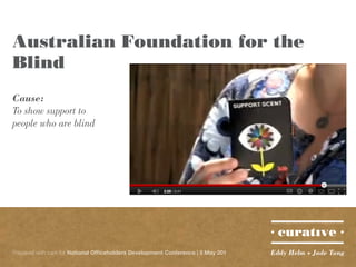Australian Foundation for the
Blind
Cause:
To show support to
people who are blind




Prepared with care for National Officeholders Development Conference | 5 May 201   Eddy Helm + Jade Tang
 