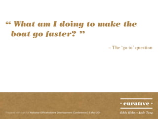 “ What am I doing to make the 		
	 boat go faster? ”
                                                                                   – The ‘go to’ question




Prepared with care for National Officeholders Development Conference | 5 May 201        Eddy Helm + Jade Tang
 