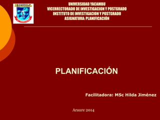 PLANIFICACIÓN
UNIVERSIDAD YACAMBU
VICERRECTORADO DE INVESTIGACION Y POSTGRADO
INSTITUTO DE INVESTIGACION Y POSTGRADO
ASIGNATURA: PLANIFICACIÓN
Facilitadora: MSc Hilda Jiménez
Araure 2014
 