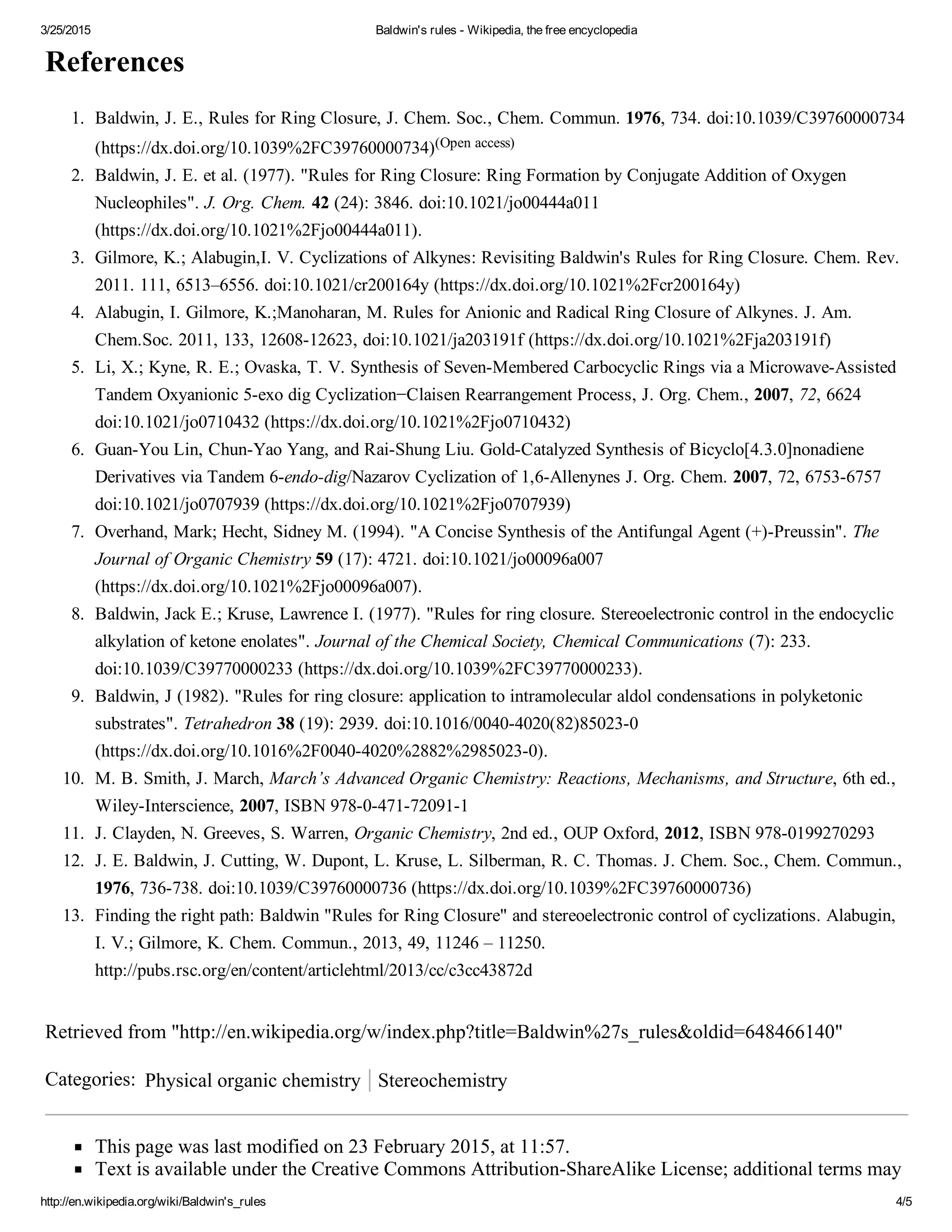 3/25/2015 Baldwin's rules ­ Wikipedia, the free encyclopedia
http://en.wikipedia.org/wiki/Baldwin's_rules 4/5
References
Retrieved from "http://en.wikipedia.org/w/index.php?title=Baldwin%27s_rules&oldid=648466140"
Categories:  Physical organic chemistry Stereochemistry
This page was last modified on 23 February 2015, at 11:57.
Text is available under the Creative Commons Attribution­ShareAlike License; additional terms may
1.  Baldwin, J. E., Rules for Ring Closure, J. Chem. Soc., Chem. Commun. 1976, 734. doi:10.1039/C39760000734
(https://dx.doi.org/10.1039%2FC39760000734)(Open access)
2.  Baldwin, J. E. et al. (1977). "Rules for Ring Closure: Ring Formation by Conjugate Addition of Oxygen
Nucleophiles". J. Org. Chem. 42 (24): 3846. doi:10.1021/jo00444a011
(https://dx.doi.org/10.1021%2Fjo00444a011).
3.  Gilmore, K.; Alabugin,I. V. Cyclizations of Alkynes: Revisiting Baldwin's Rules for Ring Closure. Chem. Rev.
2011. 111, 6513–6556. doi:10.1021/cr200164y (https://dx.doi.org/10.1021%2Fcr200164y)
4.  Alabugin, I. Gilmore, K.;Manoharan, M. Rules for Anionic and Radical Ring Closure of Alkynes. J. Am.
Chem.Soc. 2011, 133, 12608­12623, doi:10.1021/ja203191f (https://dx.doi.org/10.1021%2Fja203191f)
5.  Li, X.; Kyne, R. E.; Ovaska, T. V. Synthesis of Seven­Membered Carbocyclic Rings via a Microwave­Assisted
Tandem Oxyanionic 5­exo dig Cyclization−Claisen Rearrangement Process, J. Org. Chem., 2007, 72, 6624
doi:10.1021/jo0710432 (https://dx.doi.org/10.1021%2Fjo0710432)
6.  Guan­You Lin, Chun­Yao Yang, and Rai­Shung Liu. Gold­Catalyzed Synthesis of Bicyclo[4.3.0]nonadiene
Derivatives via Tandem 6­endo­dig/Nazarov Cyclization of 1,6­Allenynes J. Org. Chem. 2007, 72, 6753­6757
doi:10.1021/jo0707939 (https://dx.doi.org/10.1021%2Fjo0707939)
7.  Overhand, Mark; Hecht, Sidney M. (1994). "A Concise Synthesis of the Antifungal Agent (+)­Preussin". The
Journal of Organic Chemistry 59 (17): 4721. doi:10.1021/jo00096a007
(https://dx.doi.org/10.1021%2Fjo00096a007).
8.  Baldwin, Jack E.; Kruse, Lawrence I. (1977). "Rules for ring closure. Stereoelectronic control in the endocyclic
alkylation of ketone enolates". Journal of the Chemical Society, Chemical Communications (7): 233.
doi:10.1039/C39770000233 (https://dx.doi.org/10.1039%2FC39770000233).
9.  Baldwin, J (1982). "Rules for ring closure: application to intramolecular aldol condensations in polyketonic
substrates". Tetrahedron 38 (19): 2939. doi:10.1016/0040­4020(82)85023­0
(https://dx.doi.org/10.1016%2F0040­4020%2882%2985023­0).
10.  M. B. Smith, J. March, March’s Advanced Organic Chemistry: Reactions, Mechanisms, and Structure, 6th ed.,
Wiley­Interscience, 2007, ISBN 978­0­471­72091­1
11.  J. Clayden, N. Greeves, S. Warren, Organic Chemistry, 2nd ed., OUP Oxford, 2012, ISBN 978­0199270293
12.  J. E. Baldwin, J. Cutting, W. Dupont, L. Kruse, L. Silberman, R. C. Thomas. J. Chem. Soc., Chem. Commun.,
1976, 736­738. doi:10.1039/C39760000736 (https://dx.doi.org/10.1039%2FC39760000736)
13.  Finding the right path: Baldwin "Rules for Ring Closure" and stereoelectronic control of cyclizations. Alabugin,
I. V.; Gilmore, K. Chem. Commun., 2013, 49, 11246 – 11250.
http://pubs.rsc.org/en/content/articlehtml/2013/cc/c3cc43872d
 