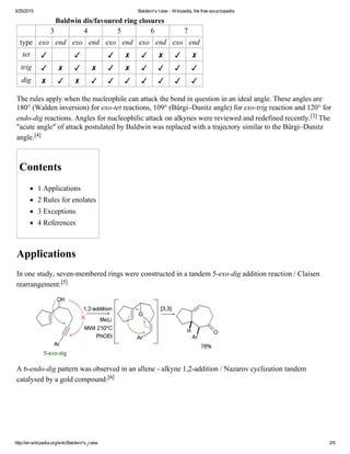 3/25/2015 Baldwin's rules ­ Wikipedia, the free encyclopedia
http://en.wikipedia.org/wiki/Baldwin's_rules 2/5
Baldwin dis/favoured ring closures
3 4 5 6 7
type exo end exo end exo end exo end exo end
tet ✓ ✓ ✓ ✗ ✓ ✗ ✓ ✗
trig ✓ ✗ ✓ ✗ ✓ ✗ ✓ ✓ ✓ ✓
dig ✗ ✓ ✗ ✓ ✓ ✓ ✓ ✓ ✓ ✓
The rules apply when the nucleophile can attack the bond in question in an ideal angle. These angles are
180° (Walden inversion) for exo­tet reactions, 109° (Bürgi–Dunitz angle) for exo­trig reaction and 120° for
endo­dig reactions. Angles for nucleophilic attack on alkynes were reviewed and redefined recently.[3] The
"acute angle" of attack postulated by Baldwin was replaced with a trajectory similar to the Bürgi–Dunitz
angle.[4]
Contents
1 Applications
2 Rules for enolates
3 Exceptions
4 References
Applications
In one study, seven­membered rings were constructed in a tandem 5­exo­dig addition reaction / Claisen
rearrangement:[5]
A 6­endo­dig pattern was observed in an allene ­ alkyne 1,2­addition / Nazarov cyclization tandem
catalysed by a gold compound:[6]
 