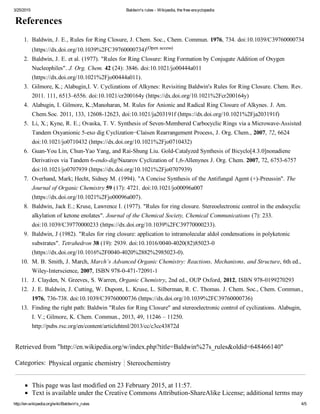 3/25/2015 Baldwin's rules ­ Wikipedia, the free encyclopedia
http://en.wikipedia.org/wiki/Baldwin's_rules 4/5
References
Retrieved from "http://en.wikipedia.org/w/index.php?title=Baldwin%27s_rules&oldid=648466140"
Categories:  Physical organic chemistry Stereochemistry
This page was last modified on 23 February 2015, at 11:57.
Text is available under the Creative Commons Attribution­ShareAlike License; additional terms may
1.  Baldwin, J. E., Rules for Ring Closure, J. Chem. Soc., Chem. Commun. 1976, 734. doi:10.1039/C39760000734
(https://dx.doi.org/10.1039%2FC39760000734)(Open access)
2.  Baldwin, J. E. et al. (1977). "Rules for Ring Closure: Ring Formation by Conjugate Addition of Oxygen
Nucleophiles". J. Org. Chem. 42 (24): 3846. doi:10.1021/jo00444a011
(https://dx.doi.org/10.1021%2Fjo00444a011).
3.  Gilmore, K.; Alabugin,I. V. Cyclizations of Alkynes: Revisiting Baldwin's Rules for Ring Closure. Chem. Rev.
2011. 111, 6513–6556. doi:10.1021/cr200164y (https://dx.doi.org/10.1021%2Fcr200164y)
4.  Alabugin, I. Gilmore, K.;Manoharan, M. Rules for Anionic and Radical Ring Closure of Alkynes. J. Am.
Chem.Soc. 2011, 133, 12608­12623, doi:10.1021/ja203191f (https://dx.doi.org/10.1021%2Fja203191f)
5.  Li, X.; Kyne, R. E.; Ovaska, T. V. Synthesis of Seven­Membered Carbocyclic Rings via a Microwave­Assisted
Tandem Oxyanionic 5­exo dig Cyclization−Claisen Rearrangement Process, J. Org. Chem., 2007, 72, 6624
doi:10.1021/jo0710432 (https://dx.doi.org/10.1021%2Fjo0710432)
6.  Guan­You Lin, Chun­Yao Yang, and Rai­Shung Liu. Gold­Catalyzed Synthesis of Bicyclo[4.3.0]nonadiene
Derivatives via Tandem 6­endo­dig/Nazarov Cyclization of 1,6­Allenynes J. Org. Chem. 2007, 72, 6753­6757
doi:10.1021/jo0707939 (https://dx.doi.org/10.1021%2Fjo0707939)
7.  Overhand, Mark; Hecht, Sidney M. (1994). "A Concise Synthesis of the Antifungal Agent (+)­Preussin". The
Journal of Organic Chemistry 59 (17): 4721. doi:10.1021/jo00096a007
(https://dx.doi.org/10.1021%2Fjo00096a007).
8.  Baldwin, Jack E.; Kruse, Lawrence I. (1977). "Rules for ring closure. Stereoelectronic control in the endocyclic
alkylation of ketone enolates". Journal of the Chemical Society, Chemical Communications (7): 233.
doi:10.1039/C39770000233 (https://dx.doi.org/10.1039%2FC39770000233).
9.  Baldwin, J (1982). "Rules for ring closure: application to intramolecular aldol condensations in polyketonic
substrates". Tetrahedron 38 (19): 2939. doi:10.1016/0040­4020(82)85023­0
(https://dx.doi.org/10.1016%2F0040­4020%2882%2985023­0).
10.  M. B. Smith, J. March, March’s Advanced Organic Chemistry: Reactions, Mechanisms, and Structure, 6th ed.,
Wiley­Interscience, 2007, ISBN 978­0­471­72091­1
11.  J. Clayden, N. Greeves, S. Warren, Organic Chemistry, 2nd ed., OUP Oxford, 2012, ISBN 978­0199270293
12.  J. E. Baldwin, J. Cutting, W. Dupont, L. Kruse, L. Silberman, R. C. Thomas. J. Chem. Soc., Chem. Commun.,
1976, 736­738. doi:10.1039/C39760000736 (https://dx.doi.org/10.1039%2FC39760000736)
13.  Finding the right path: Baldwin "Rules for Ring Closure" and stereoelectronic control of cyclizations. Alabugin,
I. V.; Gilmore, K. Chem. Commun., 2013, 49, 11246 – 11250.
http://pubs.rsc.org/en/content/articlehtml/2013/cc/c3cc43872d
 