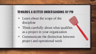 TOWARDS A BETTER UNDERSANDING OF PM
◈ Learn about the scope of the
discipline
◈ Think carefully about what qualifies
as a project in your organization
◈ Communicate the distinction between
project and operational work
17
 