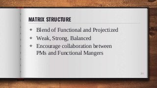 MATRIX STRUCTURE
◈ Blend of Functional and Projectized
◈ Weak, Strong, Balanced
◈ Encourage collaboration between
PMs and Functional Mangers
21
 