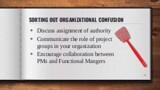 SORTING OUT ORGANIZATIONAL CONFUSION
◈ Discuss assignment of authority
◈ Communicate the role of project
groups in your organization
◈ Encourage collaboration between
PMs and Functional Mangers
26
 