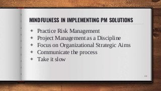 MINDFULNESS IN IMPLEMENTING PM SOLUTIONS
◈ Practice Risk Management
◈ Project Management as a Discipline
◈ Focus on Organizational Strategic Aims
◈ Communicate the process
◈ Take it slow
44
 