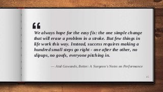 “We always hope for the easy fix: the one simple change
that will erase a problem in a stroke. But few things in
life work this way. Instead, success requires making a
hundred small steps go right - one after the other, no
slipups, no goofs, everyone pitching in.
― Atul Gawande, Better: A Surgeon's Notes on Performance
45
 
