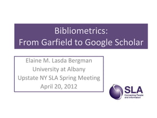 Bibliometrics:
From Garfield to Google Scholar
  Elaine M. Lasda Bergman
     University at Albany
Upstate NY SLA Spring Meeting
        April 20, 2012
 