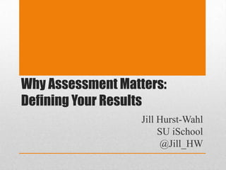 Why Assessment Matters: Defining Your Results Jill Hurst-Wahl SU iSchool @Jill_HW 