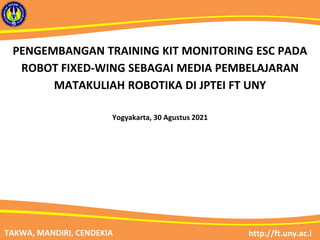 http://ft.uny.ac.i
TAKWA, MANDIRI, CENDEKIA
PENGEMBANGAN TRAINING KIT MONITORING ESC PADA
ROBOT FIXED-WING SEBAGAI MEDIA PEMBELAJARAN
MATAKULIAH ROBOTIKA DI JPTEI FT UNY
Yogyakarta, 30 Agustus 2021
 