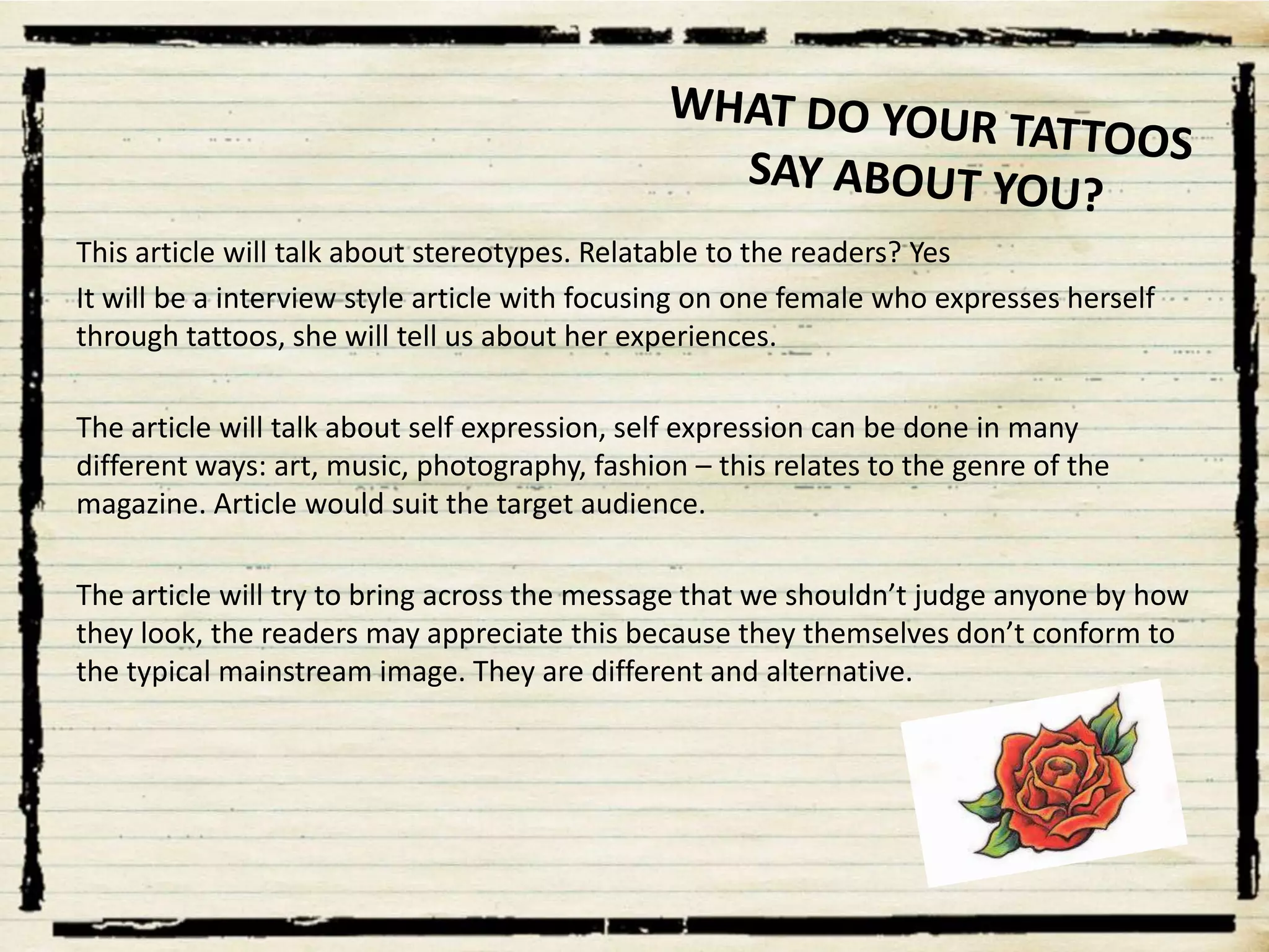 This article will talk about stereotypes. Relatable to the readers? Yes
It will be a interview style article with focusing on one female who expresses herself
through tattoos, she will tell us about her experiences.
The article will talk about self expression, self expression can be done in many
different ways: art, music, photography, fashion – this relates to the genre of the
magazine. Article would suit the target audience.

The article will try to bring across the message that we shouldn’t judge anyone by how
they look, the readers may appreciate this because they themselves don’t conform to
the typical mainstream image. They are different and alternative.

 