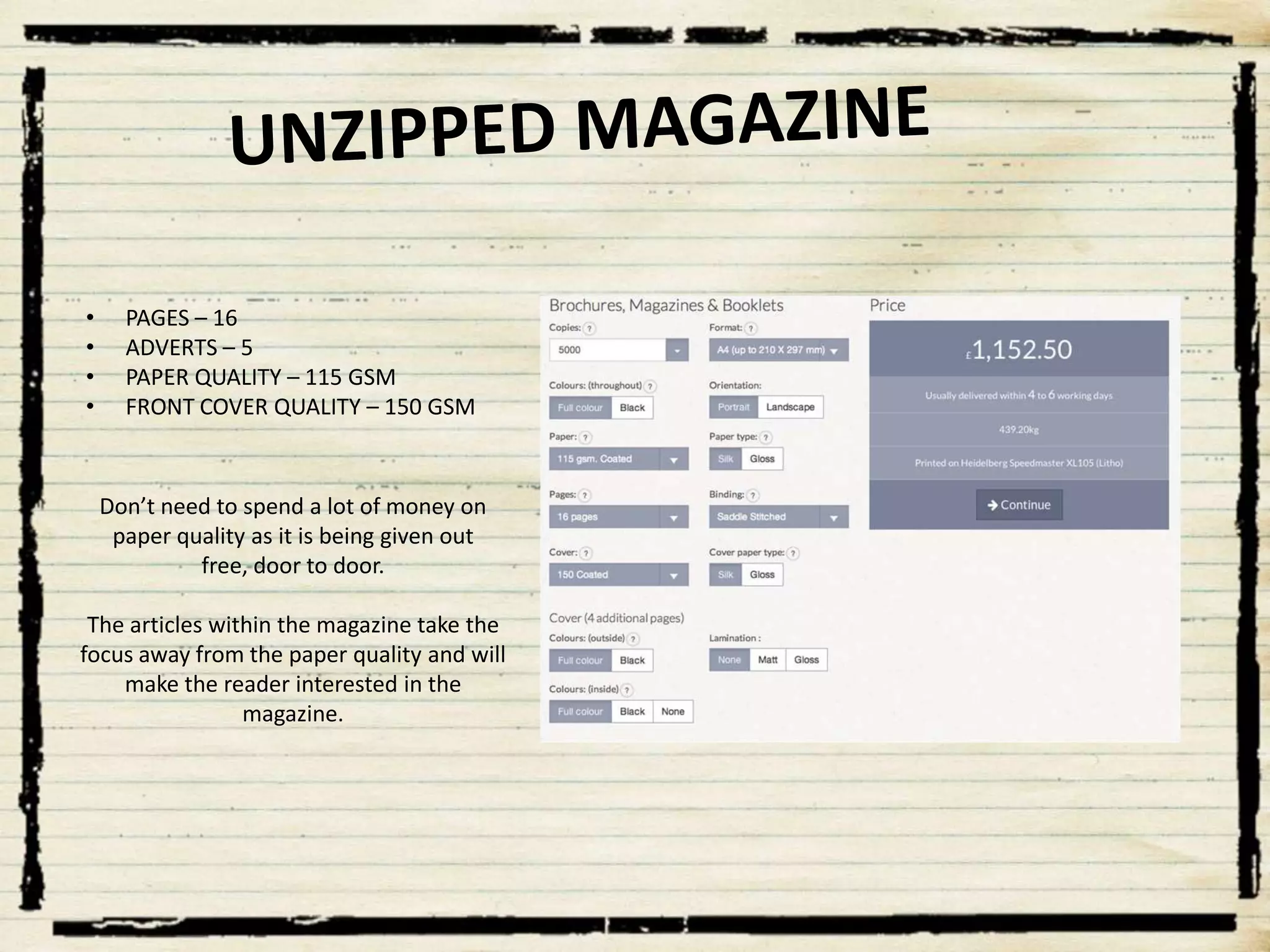 •
•
•
•

PAGES – 16
ADVERTS – 5
PAPER QUALITY – 115 GSM
FRONT COVER QUALITY – 150 GSM

Don’t need to spend a lot of money on
paper quality as it is being given out
free, door to door.
The articles within the magazine take the
focus away from the paper quality and will
make the reader interested in the
magazine.

 