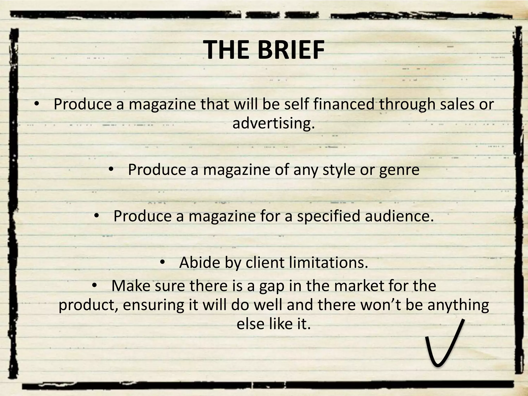 THE BRIEF
• Produce a magazine that will be self financed through sales or
advertising.
• Produce a magazine of any style or genre
• Produce a magazine for a specified audience.
• Abide by client limitations.
• Make sure there is a gap in the market for the
product, ensuring it will do well and there won’t be anything
else like it.

 