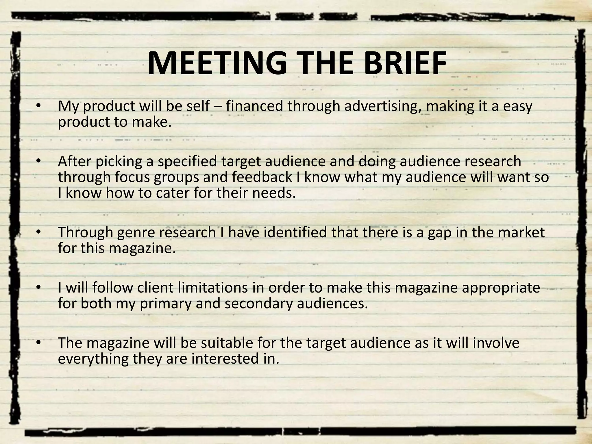 MEETING THE BRIEF
• My product will be self – financed through advertising, making it a easy
product to make.
• After picking a specified target audience and doing audience research
through focus groups and feedback I know what my audience will want so
I know how to cater for their needs.
• Through genre research I have identified that there is a gap in the market
for this magazine.
• I will follow client limitations in order to make this magazine appropriate
for both my primary and secondary audiences.
• The magazine will be suitable for the target audience as it will involve
everything they are interested in.

 