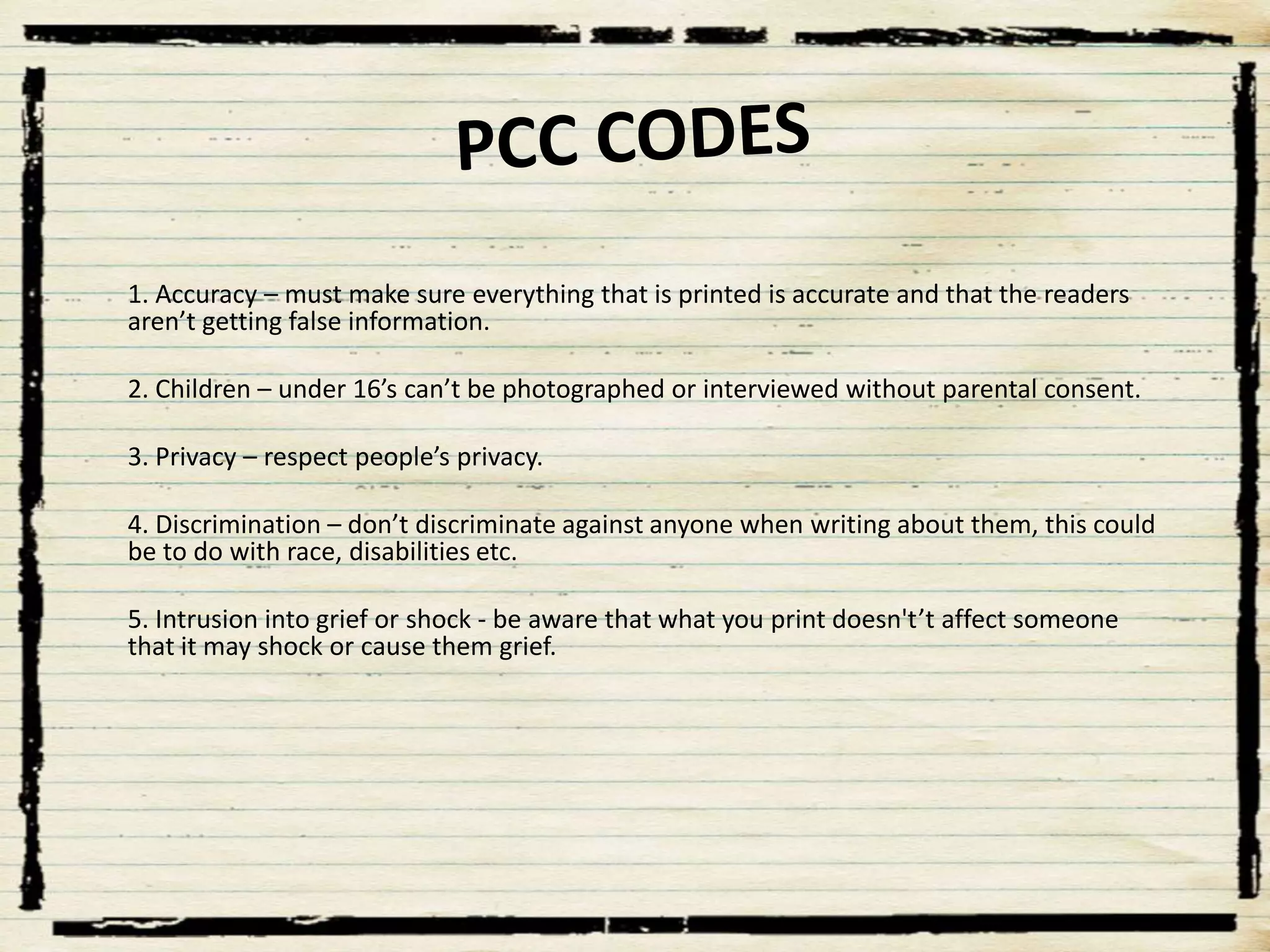 1. Accuracy – must make sure everything that is printed is accurate and that the readers
aren’t getting false information.
2. Children – under 16’s can’t be photographed or interviewed without parental consent.
3. Privacy – respect people’s privacy.

4. Discrimination – don’t discriminate against anyone when writing about them, this could
be to do with race, disabilities etc.
5. Intrusion into grief or shock - be aware that what you print doesn't’t affect someone
that it may shock or cause them grief.

 