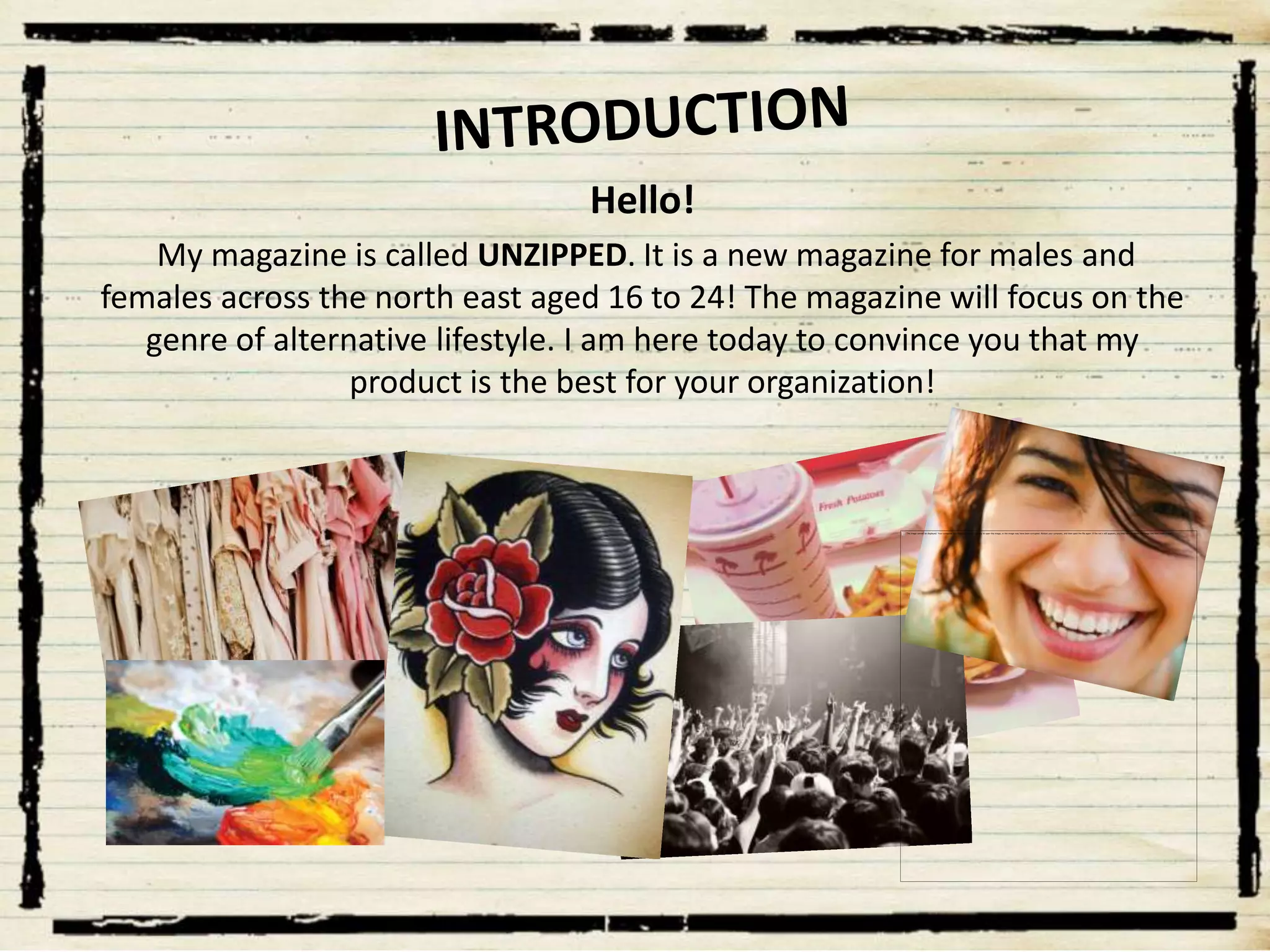Hello!
My magazine is called UNZIPPED. It is a new magazine for males and
females across the north east aged 16 to 24! The magazine will focus on the
genre of alternative lifestyle. I am here today to convince you that my
product is the best for your organization!

 