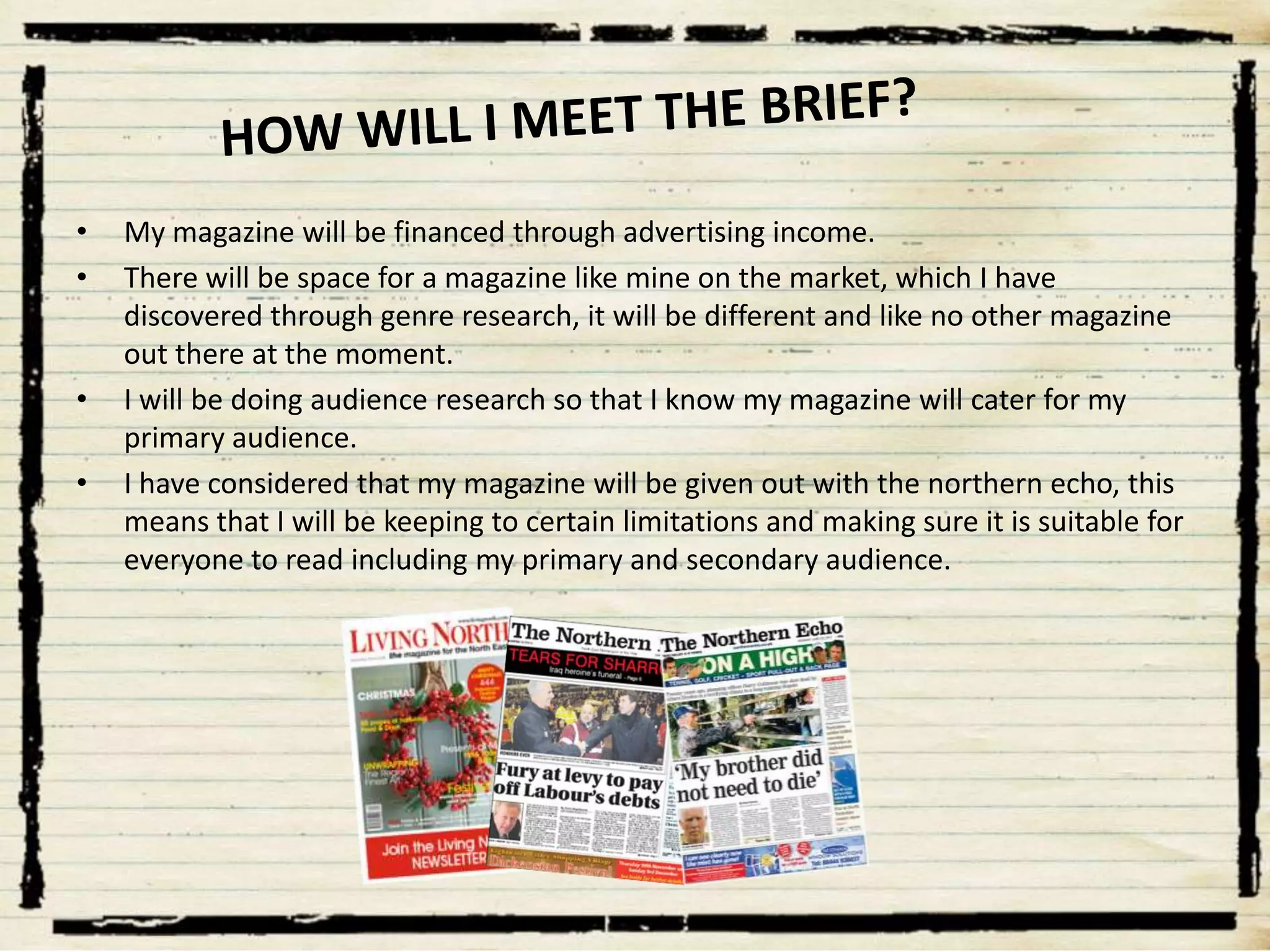 •
•

•

•

My magazine will be financed through advertising income.
There will be space for a magazine like mine on the market, which I have
discovered through genre research, it will be different and like no other magazine
out there at the moment.
I will be doing audience research so that I know my magazine will cater for my
primary audience.
I have considered that my magazine will be given out with the northern echo, this
means that I will be keeping to certain limitations and making sure it is suitable for
everyone to read including my primary and secondary audience.

 