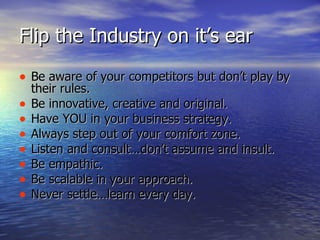 Flip the Industry on it’s ear <ul><li>Be aware of your competitors but don’t play by their rules.  </li></ul><ul><li>Be in...