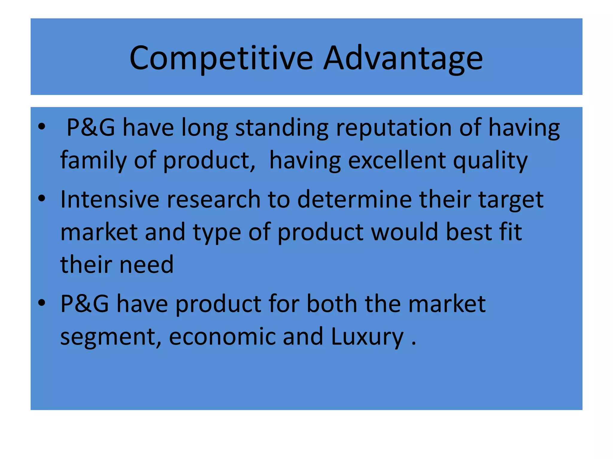 Competitive Advantage
• P&G have long standing reputation of having
family of product, having excellent quality
• Intensive research to determine their target
market and type of product would best fit
their need
• P&G have product for both the market
segment, economic and Luxury .
 