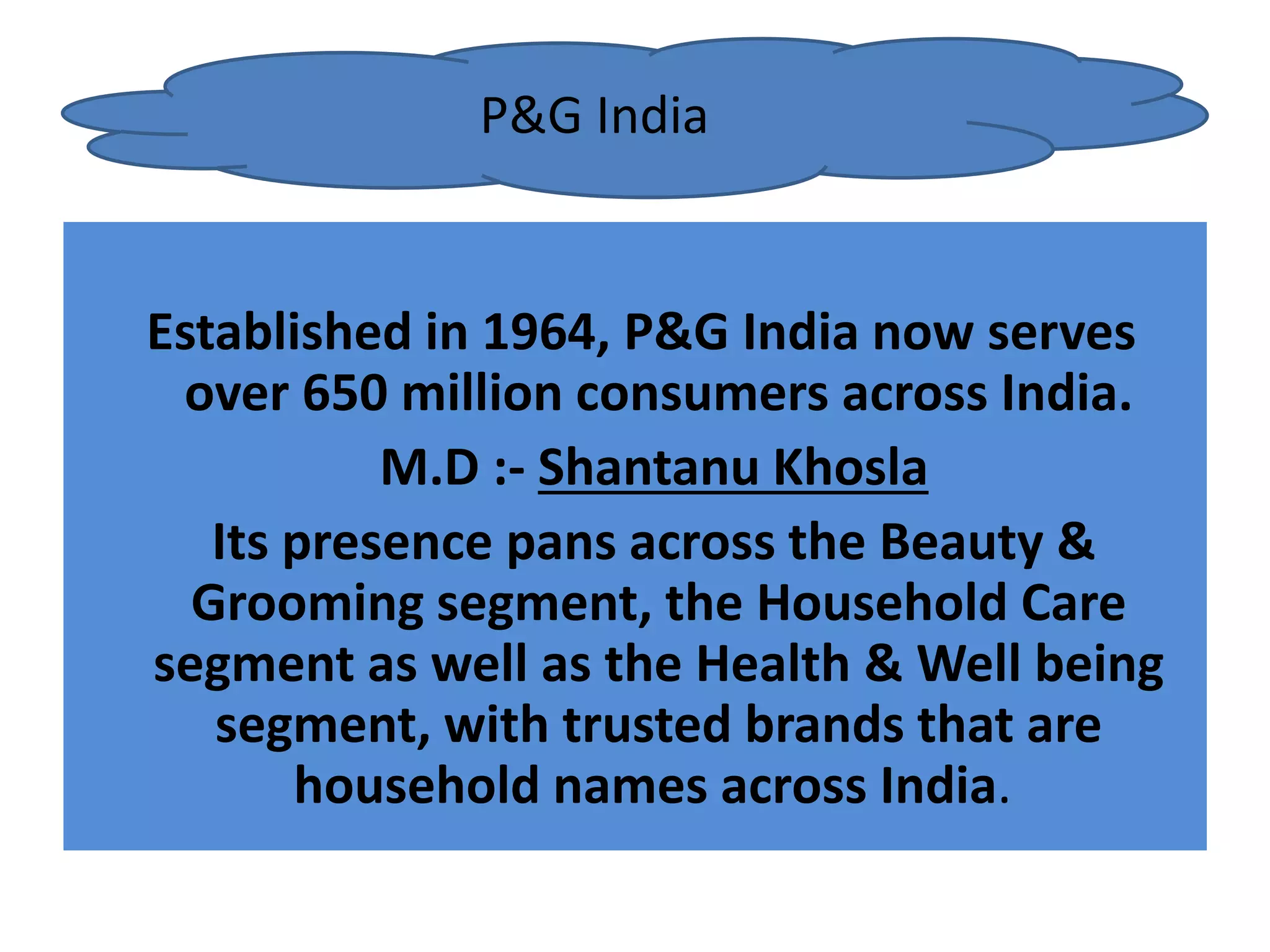 Established in 1964, P&G India now serves
over 650 million consumers across India.
M.D :- Shantanu Khosla
Its presence pans across the Beauty &
Grooming segment, the Household Care
segment as well as the Health & Well being
segment, with trusted brands that are
household names across India.
P&G India
 