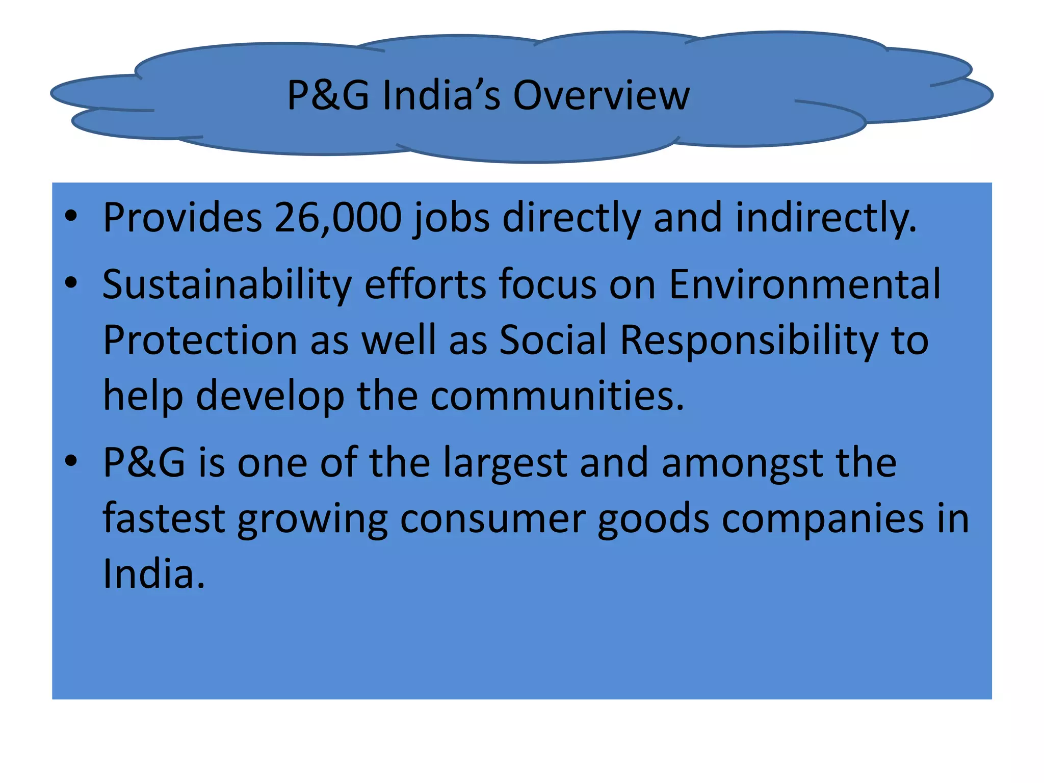 • Provides 26,000 jobs directly and indirectly.
• Sustainability efforts focus on Environmental
Protection as well as Social Responsibility to
help develop the communities.
• P&G is one of the largest and amongst the
fastest growing consumer goods companies in
India.
P&G India’s Overview
 