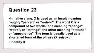 Question 23
•In native slang, X is used as an insult meaning
roughly "pervert" or "weirdo". The word X is a
compound of two words: one meaning "change",
"weird", or "strange" and other meaning "attitude"
or "appearance". The term is usually used as a
shortened form of the phrase (X seiyoku).
• Identify X.
 