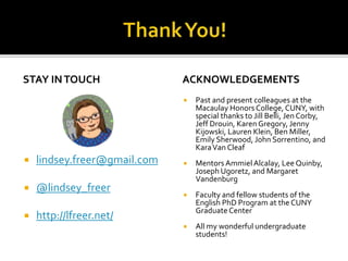 STAY INTOUCH
 lindsey.freer@gmail.com
 @lindsey_freer
 http://lfreer.net/
ACKNOWLEDGEMENTS
 Past and present colleagues at the
Macaulay Honors College, CUNY, with
special thanks to Jill Belli, Jen Corby,
Jeff Drouin, Karen Gregory, Jenny
Kijowski, Lauren Klein, Ben Miller,
Emily Sherwood, John Sorrentino, and
KaraVan Cleaf
 Mentors AmmielAlcalay, Lee Quinby,
Joseph Ugoretz, and Margaret
Vandenburg
 Faculty and fellow students of the
English PhD Program at theCUNY
Graduate Center
 All my wonderful undergraduate
students!
 