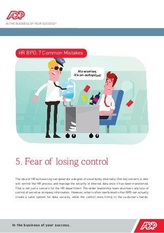 5. Fear of losing control 
In the business of your success. 
The idea of HR outsourcing can generate a degree of uncertainty internally. One key concern is who will control the HR process and manage the security of internal data once it has been transferred. That is not just a concern for the HR department. The wider leadership team also fears any loss of control of sensitive company information. However, what is often overlooked is that BPO can actually create a safer system for data security, while the control rests firmly in the customer’s hands. 
HR BPO: 7 Common Mistakes 
No worries, 
it’s on autopilot!  