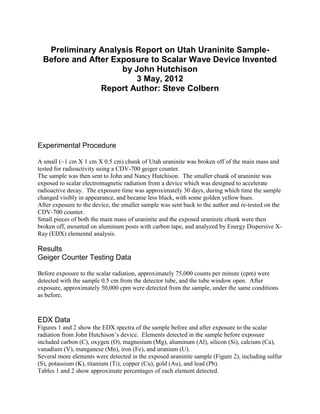 Preliminary Analysis Report on Utah Uraninite Sample-
  Before and After Exposure to Scalar Wave Device Invented
                     by John Hutchison
                         3 May, 2012
                Report Author: Steve Colbern




Experimental Procedure

A small (~1 cm X 1 cm X 0.5 cm) chunk of Utah uraninite was broken off of the main mass and
tested for radioactivity using a CDV-700 geiger counter.
The sample was then sent to John and Nancy Hutchison. The smaller chunk of uraninite was
exposed to scalar electromagnetic radiation from a device which was designed to accelerate
radioactive decay. The exposure time was approximately 30 days, during which time the sample
changed visibly in appearance, and became less black, with some golden yellow hues.
After exposure to the device, the smaller sample was sent back to the author and re-tested on the
CDV-700 counter.
Small pieces of both the main mass of uraninite and the exposed uraninite chunk were then
broken off, mounted on aluminum posts with carbon tape, and analyzed by Energy Dispersive X-
Ray (EDX) elemental analysis.

Results
Geiger Counter Testing Data

Before exposure to the scalar radiation, approximately 75,000 counts per minute (cpm) were
detected with the sample 0.5 cm from the detector tube, and the tube window open. After
exposure, approximately 50,000 cpm were detected from the sample, under the same conditions
as before.



EDX Data
Figures 1 and 2 show the EDX spectra of the sample before and after exposure to the scalar
radiation from John Hutchison’s device. Elements detected in the sample before exposure
included carbon (C), oxygen (O), magnesium (Mg), aluminum (Al), silicon (Si), calcium (Ca),
vanadium (V), manganese (Mn), iron (Fe), and uranium (U).
Several more elements were detected in the exposed uraninite sample (Figure 2), including sulfur
(S), potassium (K), titanium (Ti), copper (Cu), gold (Au), and lead (Pb).
Tables 1 and 2 show approximate percentages of each element detected.
 