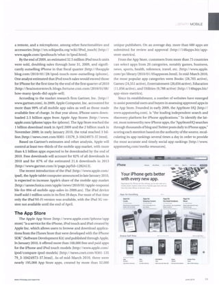 a remote, and a microphone, among other functionalities and
accessories [http://en.wikipedia.org/wiki/IPod_touchl [http:1 1
www.apple.com/ipodtouch/what-islipod.htrnll.
By the end of2009, an estimated 32.5million iPod touch units
were sold, doubling sales through June 31, 2009, and signifi-
cantly outselling iPhone in that fiscal quarter [http://theapple
blog.com/2010101/281ipod-touch-now-outselling-iphonel.
One analyst estimatedthat iPod touch sales would exceed those
for iPhone for the first time bythe end ofthe first quarter of2010
[http://brainstormtech .blogsJortune.cnn.com/2010/01l081
how-many-ipods-did-apple-selll.
According to the market research flIm Gartner, Inc. [http:1 1
www.gartner.com].in 2009, Apple Computer, Inc. accountedfor
more than 99% of all mobile app sales as well as those made
available free of charge. In that year alone, iPhone users down-
loaded 2.5 billion apps from Apple App Stores [http://www.
apple.com/iphonelapps-for-iphonel. TbeApp Store reached the
1 billion download mark in April 2009 and the 2 billion mark in
November 2009; in early January 2010, the total reached 3 bil-
lion [http://news.cnet.com/8301-13579_3-10424973-37.html].
Based on Gartner's estimates and other analysis, Apple will
control at least two-thirds of the mobile app market, with more
than 4.5 billion apps expected to be downloaded by the end of
2010. Free downloads will account for 82% of all downloads in
2010 and for 87% of the estimated 21.6 downloads in 2013
[http://www.gartner.com/itlpage.jsp?id=1282413l.
The recent introduction ofthe iPad [http://www.apple.com/
ipadl, theApple tablet computerannounced in late January2010,
is expected to increase Apple's share of the mobile app market
[http://arstechnica.com/apple/news/2010/01/apple-responsi
ble-for-994-of-mobile-app-sales-in-2009.arsl. The iPad device
itselfsold 1million units in its first 28 days. For most ofthat time
only the iPad Wi-Pi version was available, with the iPad 3G ver-
sion not available until the end ofApril.
The App Store
The Apple App Store [http://www.apple.com/iphone/app
storel "is a service for the iPhone,iPod touch and iPad created by
Apple Inc. which allows users to browse and download applica-
tions from the iTunes Store that were developed with the iPhone
SDK" (Software Development Kit) and published through Apple.
In January 2010, it offered more than 100,000 free and pajd apps
for the iPhone and iPod touch models [http://www.apple.com/
ipodlcompare-ipod-modelsJ [http://news.cnet.com/8301-135
79_3-10424973-37.htmll. As of mid-March 2010, there were
nearly 195,000 App Store apps, created by more than 32,000
www.Jnlotoday.comfsearcher
" f<- L MOBILE
unique publishers. On an average day, more than 680 apps are
submitted for review and approval [http://148apps.biz/app-
store-metrics].
From the App Store, customers from more than 75 countries
can select apps from 20 categories, notably games, business,
news, sports, health, reference, travel, etc. [http://www.apple.
com/pr/library/2010/01 105appstore.htrnlj.In mid-March 2010,
the most popular app categories were Books (28,705 active),
Games (24,551 active), Entertainment (20,656 active), Education
(11,056 active), and Utilities (9,788 active) [http://148apps.biz/
app-store-memcs] .
Since its establishment, a number of websites have emerged
to assist potential users and buyers in assessing approved apps in
the App Store. Founded in early 2009, the AppStore HQ [http:1 1
www.appstorehq.coml.is "the leading independent search and
discovery platform for iPhone applications." To identify the lat-
est, most noteworthy newiPhone apps, the "AppStoreHQ searches
through thousands ofblogandTwitter posts dailyto iPhone apps,"
scoring each mention based on the authority ofthe source, recal-
culating its app rankings several times a day in order to provide
the most accurate and timely social app rankings [http://www.
appstorehq.comlmedia-resources).
- -iPhone
Your iPhone gets better
with every new app.
ApplIClIIOfJ. 'or rPhofIt IIf Ale, nottt't9 you've ''o'er set" on ~
mobil, phonf' Explote IoOmt 01 our fJVOOtt lPP' nul. 'lId ~~I
"IO¥o'lMy &/1_ IPhone 10 do ~" mort
Apps for Everything
.... .............
Apps IOf Apps lor Appslo< Appslo<
CDoks ICHping Current tho Gte.. OUtdoors Musk
" -
Browse Staff Picks
June 2010 33
 