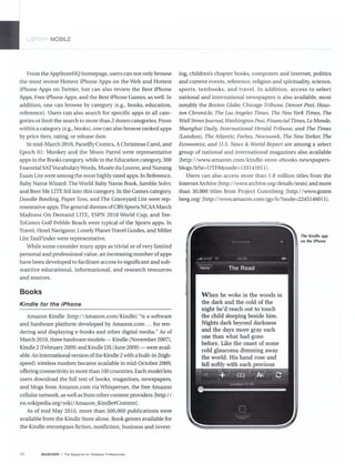 _ BRAqy' MOBILE
--- - - - - - - - - -
From the AppStoreHQ homepage, users can not only browse
the most recent Hottest iPhone Apps on the Web and Hottest
iPhone Apps on Twitter, but can also review the Best iPhone
Apps, Free iPhone Apps, and the Best iPhone Games, as well. In
addition, one can browse by category (e.g., books, education,
reference). Users can also search for specific apps in all cate-
gories or limit the search to more than 2 dozen categories. From
within a category (e.g., books), one can also browse ranked apps
by price tiers, rating, or release date.
In mid-March 2010, Panelfly Comics, AChristmas Carol, and
Epoch 01: Monkey and the Moon Patrol were representative
apps in the Books category, while in the Education category, 300
Essential SATVocabularyWords, Musee du Louvre, and Nursing
Exam Lite were among the most highly rated apps.In Reference,
Baby Name Wizard: The World Baby Name Book, Jumble Solvr,
and Beer Me LITE fell into tills category. In the Games category,
Doodle Bowling, Paper Toss, and The Graveyard Lite were rep-
resentative apps. The general themes ofCBS Sports NCAA March
Madness On Demand LITE, ESPN 2010 World Cup, and Tee-
ToGreen Golf Pebble Beach were typical of the Sports apps. In
Travel, Hotel Navigator, Lonely Planet Travel Guides, and Miller
Lite TaxiFinder were representative.
While some consider many apps as trivial or ofvery limited
personal and professional value, an increasing number ofapps
have been developed to facilitate access to significant and sub-
stantive educational, informational, and research resources
and sources.
Books
Kindle for the iPhone
Amazon Kindle [http://Amazon.com/Kindle] "is a software
and hardware platform developed by Amazon.com .. . for ren-
dering and displaying e-books and other digital media." As of
March 2010, three hardware models - Kindle (November 2007),
Kindle 2 (February2009) and Kindle DX (June 2009) - were avail-
able. An international version ofthe Kindle 2 with a built-in (high-
speed) wireless modem became available in mid-October 2009,
offering connectivity in more than 100 countries. Each model lets
users download the full text of books, magazines, newspapers,
and blogs from Amazon.com via Whispernet, the free Amazon
cellular network, as well as from other content providers [http://
en.wikipedia.org/wiki/Amazon_Kindle#Content].
As of mid May 2010, more than 500,000 publications were
available from the Kindle Store alone. Book genres available for
the Kindle encompass fiction, nonfiction, business and invest-
34 SEARCHER • The Magazine for Oalabase Professionals
ing, children's chapter books. computers and internet. politics
and current events. reference. religion and spirituality. science.
sports. textbooks. and travel. In addition. access to select
national and international newspapers is also available, most
notably the Boston Globe, Chicago Tribune, Denver Post, Hous-
ton Chronicle, The Los Angeles Times, The New York Times, The
Wall Street]ournal.Washington Post.Financial Times, Le Monde,
Shanghai Daily. International Herald Tribune, and The Times
(London). The Atlantic, Forbes, Newsweek. The New Yorker, The
Economist, and U.S. News & World Report are among a select
group of national and international magazines also available
[http://www.amazon.com/kindle-store-ebooks-newspapers-
blogs/b?ie=UTF8&node=133141011J.
Users can also access more than 1.8 million titles from the
InternetArchive [http://www.archive.org/details/texts] and more
than 30,000 titles from Project Gutenberg [http://www.guten
berg.orgJ [http://www.amazon.com/gp/b/?node=2245146011].
When he woke in the woods in
the dark and the cold of the
night he'd reach out to touch
the child sleeping beside him.
Nights dark beyond darkness
and the days more gray each
one than what had gone
before. Like the onset of some
cold glaucoma dimming away
the world. His hand rose and
fell softly with each nr~'l'lrl11
The Kindle app
on the iPhone
 