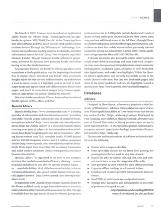 On March 3, 2009, Amazon.com launched an application
called Kindle for iPhone [http://itunes.apple.com/us/app/
kindle-for-iphonelid302584613?mt=8#] in the i1unes App Store
that allows iPhone and iPod touch users to read Kindle content
on these devices. Through the "Whispersync" technology, "cus-
tomers can synchronize reading progress, bookmarks, and other
information across devices" [http://en.wikipedia.org/wiki/
Amazon_Kindle]. Though Amazon's Kindle software is propri-
etary, thls move by Amazon freed potential Kindle users from
having to buy the Kindle hardware.
Among many features, the Kindle for iPhone app allows users
to purchase a Kindle publication; read the beginnjngofanybook
free of charge; freely download any Kindle titles previously
bought; adjust the text size and add bookmarks; tap and hold on
a word to create a note or a rughlight; read in portrait or land-
scape mode; and tap on either side of the screen or flick to turn
pages, and pinch to zoom book images [http://itunes.apple.
com/uslappIkindle-for-iphonelid302584613?mt=8#].
Since its initial expansion to iPhone, Amazon has introduced
Kindle options for PCs, Macs, and iPad.
Questia Library
Questia Media [http://www.questiameilia.comJ is "a leading
provider of information and educational resources," providing
one of the "world's largest online collection of complete books,
journals and articles" [http://www.questia.com/aboutQuestia/
about.htmlJ.lts Questia Library "is a powerful research library
covering a vast array ofsubjects in the humanities and social sci-
ences, from history to philosophy and art to economics," offer-
ing access to more than 76,00 complete books, 155,000 journal
articles, 185,000 magazine articles, and 1.1 million newspaper
articles [http://www.questia.com/aboutQuestia/exploreUbrary.
htmlJ. It has input from more than 300 acclaimed humanities
and social science publishers [http://www.questia.com/about
Questialabout.htmlJ.
Questia Ubrary "is organized in an easy-to-use category
structure that can be browsed with efficiency, allowing ... [users)
to quickly drill down to one of6,700 specific research topics ...
or ... search the full text ofall ofthe books and articles, to locate
relevant publications, plus search withln books to locate spe-
cific pages ofinterest" [http://www.questia.com/aboutQuestia/
about.html].
InSeptember2009, Questia Mediareleased QuestiaUbraryfor
the iPhone and iPod touch, an app that enables users to access its
entire collection [http://smartmobiletoday.com/?p=243].The app
is available from the App Store in iTImes for 99 cents, giving users
www.lnfoloday.comlsearcher
I ~RAF-< MOBILE
permanent access to 5,000 public domain books and 1 week of
access to every publication in Questia Library. After 1week, users
may purchase additional access to the full library through iTImes
on a nonrecurring basis.With the iPhone app, currentQuestia sub-
scribers can have free mobile access to their previously selected
content for as long as a subscription is active [http://itunes.apple.
coml uslappI questia-libraryI id331637962?mt=8#J.
AQuestia account is also accessible online, where users can
create project folders to manage and store their work. At ques-
tia.com, users can quote and cite publications, create automatic
bibliograprues, bookmark pages, add items to one's bookshelf,
take iligital notes, and make/view highlights. Within the Ques-
tia Library application, one not only has mobile access to the
entire Questia collection, but can also bookmark pages, add
items to his or her bookshelf, and view the rughlights created at
questia.com [http://www.questia.com/questialibraryplusJ.
Databases
arXiview
Designed by Dave Bacon, a theoretical physicist at the Uni-
versity ofWashington, arXiview [http://dabacon.org/arxiviewJ
is an iPhone application billed as "a very easyway to surfthe last
few weeks of arXiv" [http://arxiv.org/postingsJ. Developed by
Paul Ginsparg, then of the Los Alamos National Laboratory and
now of Cornell University, arXiv.org provides open access to
more than 592,000 (03-13-201) eprints in physics, mathematics,
computer science, quantitative biology, quantitative finance,
and statistics [http:/ I arxiv.orgJ.
The features and functionalities ofarXiview include the abil-
ity to do the follOwing:
• Browse arXiv categories by date.
• Keep up to date not just on the latest day's posting, but
postings from the last week or any date desired.
• Search the arXiv by author, title, full text, with and with-
out restrictions to specific categories of the arXiv.
• Save preprints to one's iPhone for later, offline browsing.
• Organize offline readings in self-named folders.
• Emailoneselfor others preprint information for later ref-
erence.
• Read PDFs in both landscape and portrait mode.
• Arrange arXiv categories and subcategories in any order
of preference for quick access.
-http://physicsworld.com/blog/2009/04/
researchJeuolution_in_the-pal.html
Juno 2010 35
 