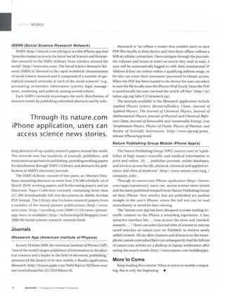 L BRAH ( MOBILE
iSSRN (Social Science Research Network)
iSSRN [http://tinyurl.com/y9v4gcaJ is a free iPhone app that
"provides instant access to the Latest Social Science and Human-
ities research in the SSRN eLibrary from scholars around the
world" [http://www.ssrn.comJ. The Social Science Research Net-
work (SSRN) is "devoted to the rapid worldwide dissemination
ofsocial science research and is composed of a number of spe-
cialized research networks in each of the social sciences" (e.g.,
accounting, economics, information systems, legal, manage-
ment, marketing, and political, among several others).
Each SSRN's network encourages the early distribution of
research results by publishingsubmitted abstracts and by soLic-
Through its nature.com
iPhone application, users can
access science news stories.
iting abstracts of top-quality research papers around the world.
The network now has hundreds of journals, publishers, and
institutions as partners in publishing, providing working papers
for distribution through SSRN's eLibrary and abstracts for pub-
lication in SSRN's electronic journals.
The SSRN eLibrary consists of two parts: an Abstract Data-
base containing abstracts on more than 276,500 scholarly (as of
March 2010) working papers and forthcoming papers and an
Electronic Paper Collection currently containing more than
227,300 downloadable full-text documents in Adobe Acrobat
PDF format. The Library also includes research papers from
a number of fee-based partner publications [http://www.
ssrn.com] [http://ssrnblog.com/2009/ 11I 191 ssrns- iphone-
app-issrn-is-available] [http://scholarship20.blogspot.com/
200S1061social-science-research-network.htmlj.
Journals
iResearch App (American Institute of Physics)
In earlyOctober 2009, the American Institute ofPhysics (AlP),
"one ofthe world's largest publishers ofinformation in the phys-
ical sciences and a leader in the field of electronic publishing,"
announced the launch of its new mobile e-Reader application,
iResearch [http://itunes.apple.com/WebObjects/MZStore.woal
wa/viewSoftware?id=331339330&mt=S].
36 SEARCHER The Magazine lor Database Professionals
iResearch is "an offline e-reader that enables users to save
PDF files locally to their device and view them offline without a
Wifi or cellular connection. Users navigate through the journals,
the volumes and issues to select an article they wish to read. A
user will be automatically logged in with their institutional IP
Address ifthey are online within a quaJifying address range, or
he/she can enter their username/password to obtain access.
When the PDF has been loaded to the device the user can select
to save the file locally onto the iPhone/iPod Touch. Once the PDF
is saved locally the user can read the article off-line" [http://sci
tation.aip.orgllabsl C3I iresearch.jsp].
The journals available in the iResearch application include
Applied Physics Letters, Biomicrojluidics, Chaos, Journal of
Applied Physics, The Journal of Chemical Physics, Journal of
Mathematical Physics, Journal ofPhysical and Chemical Refer-
ence Data, Journal of Renewable and Sustainable Energy, Low
Temperature Physics, Physics ofFluids, Physics ofPlasmas, and
Review of Scientific Instruments [http://www.aip.org/press_
releaseI iPhoneApp.htrnl].
Nature Publishing Group Mobile iPhone App(s)
The Nature Publishing Group (NPG) [nature.com] is "a pub-
lisher of high impact scientific and medical information in
print and online. [It] ... publishes journals, online databases,
and services across the life, physical, chemical and applied sci-
ences and clinical medicine" [http://www.nature.com/np~/
company_info] .
Through its nature.com iPhone application [http://itunes.
com/apps/naturecomj, users can access science news stories
and the latest published research from Nature Publishing Group
on their iPhone. New articles that are published are pushed
straight to the user's iPhone, where the full text can be read
immediately or saved for later viewing.
The "nature.com app has been designed to make reading sci-
entific content on the iPhone a rewarding experience. A fast,
attractive interface lets ... [one accessj the news and [needed]
research ...."Users can select journal titles of interest or execute
saved searches on nature.com (or PubMed) to retrieve newly
added content. All can skim citations and abstracts on the smart-
phone; nature.com subscribers can subsequently read the full text
of nature.com articles on a desktop or laptop workstation after
saving the search results [http://www.nature.com/mobileappsj.
More to Come
Keep reading this column. When it comes to mobile comput-
ing' this is only the beginning. •
 